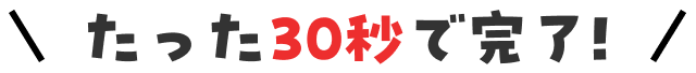 たった30秒で完了！